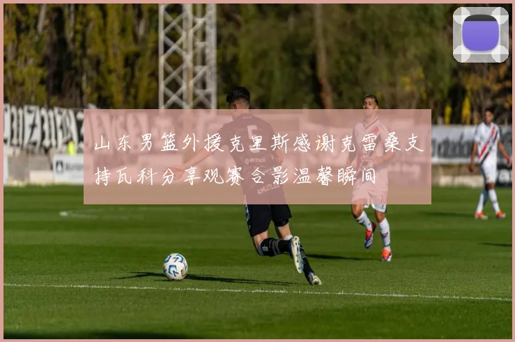 山东男篮外援克里斯感谢克雷桑支持瓦科分享观赛合影温馨瞬间