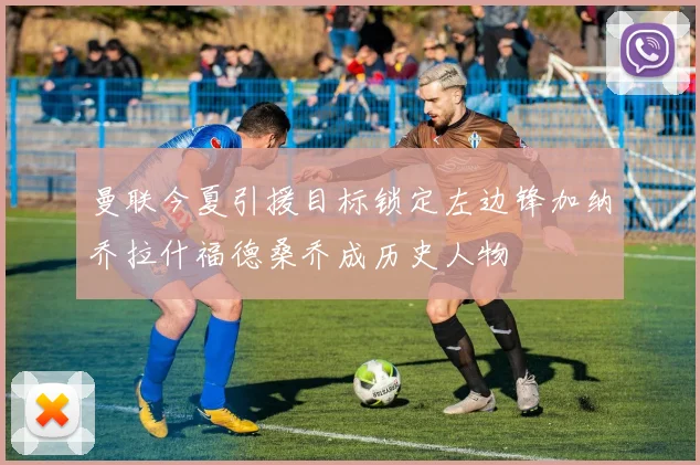 曼联今夏引援目标锁定左边锋加纳乔拉什福德桑乔成历史人物