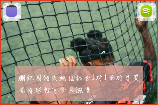蒯纪闻错失绝佳机会1对1面对李昊竟将球打飞令人惋惜