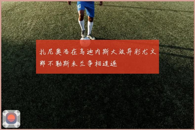 扎尼奥洛在乌迪内斯大放异彩尤文那不勒斯米兰争相追逐