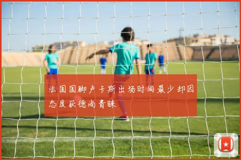 法国国脚卢卡斯出场时间最少却因态度获德尚青睐