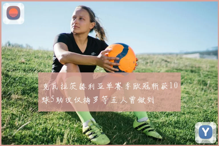 克瓦拉茨赫利亚单赛季欧冠斩获10球5助攻仅梅罗等五人曾做到