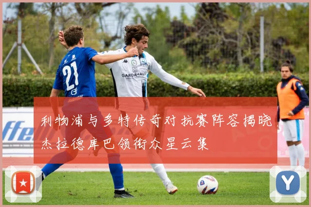 利物浦与多特传奇对抗赛阵容揭晓杰拉德库巴领衔众星云集
