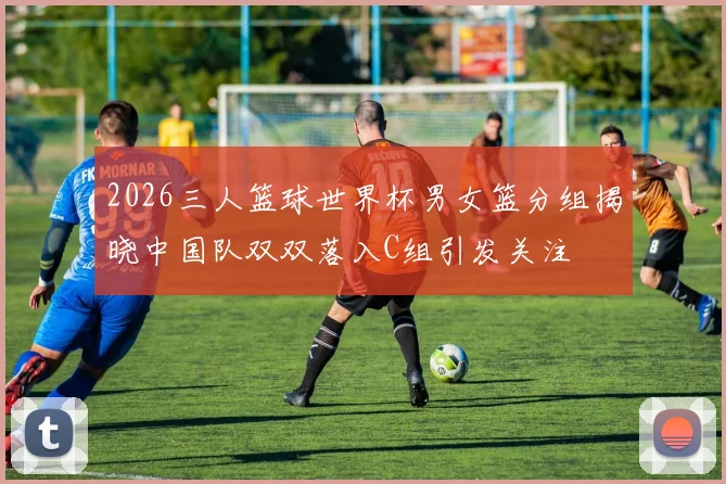 2026三人篮球世界杯男女篮分组揭晓中国队双双落入C组引发关注